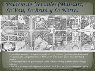 El palacio de Versalles cuenta con 700 estancias, 2.513 ventanas, 352 chimeneas, 67 escaleras, 483 espejos, etc. La superficie total es de 67.121 m² de los cuales 50.000 están abiertos al público. El parque abarca 800 ha, 300 de bosque. Tiene 20 km de vallas y 42 km de paseos, con 372 estatuas. Entre los 55 estanques, el más grande es el Gran Canal, de 24 ha. Hay 600 surtidores y 35 km de canalización. 