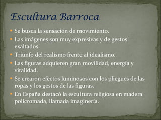 Se busca la sensación de movimiento. Las imágenes son muy expresivas y de gestos exaltados. Triunfo del realismo frente al idealismo. Las figuras adquieren gran movilidad, energía y vitalidad. Se crearon efectos luminosos con los pliegues de las ropas y los gestos de las figuras. En España destacó la escultura religiosa en madera policromada, llamada imaginería. 