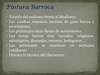 Triunfo del realismo frente al idealismo. Los cuadros muestras escenas de gran fuerza y movimiento. Los personajes están llenos de sentimiento. Los temas fueron muy variados: religiosos, mitológicos, desnudos, retratos, bodegones…. Los personajes se muestran en actitudes cotidianas. Destaca la técnica del claroscuro. 