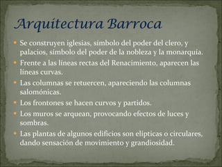 Se construyen iglesias, símbolo del poder del clero, y  palacios, símbolo del poder de la nobleza y la monarquía. Frente a las líneas rectas del Renacimiento, aparecen las líneas curvas. Las columnas se retuercen, apareciendo las columnas salomónicas. Los frontones se hacen curvos y partidos. Los muros se arquean, provocando efectos de luces y sombras. Las plantas de algunos edificios son elípticas o circulares, dando sensación de movimiento y grandiosidad. 