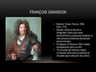 FRANÇOIS GIRARDON

           • Nació en Troyes, Francia, 1628-
             París, 1715.
           • Estudió a fondo el arte de la
             Antigüedad, hecho que marcó
             decisivamente su producción posterior, la
             más cercana al clasicismo del período
             barroco francés.
           • Al regresar a Francia en 1652, trabajó
             principalmente para Luis XIV.
           • Por encargo del soberano realizó
             numerosas obras para los jardines de
             Versalles bajo la dirección de Le Brun.
 