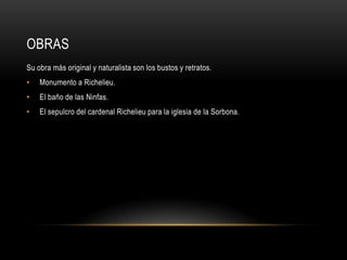 OBRAS
Su obra más original y naturalista son los bustos y retratos.
•   Monumento a Richelieu.
•   El baño de las Ninfas.
•   El sepulcro del cardenal Richelieu para la iglesia de la Sorbona.
 