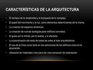 CARACTERÍSTICAS DE LA ARQUITECTURA
• El rechazo de la simplicidad y la búsqueda de lo complejo.
• El papel del movimiento y la luz, como elementos determinantes de la misma.
• La creación de espacios dinámicos.
• La creación de nuevas tipologías para edificios concretos.
• El gusto por lo infinito, por lo teatral, y lo efectista.
• La subordinación del resto de todas las artes al todo arquitectónico.
• El uso de la línea curva tanto en las estructuras de los edificios como en la
  decoración.
• utilización de materiales ricos para dar mas sensación de ostentación.
 
