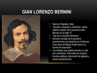 GIAN LORENZO BERNINI

           • Nació en Nápoles, Italia.
           • Escultor, arquitecto y diseñador, artista
             célebre creador de la escultura estilo
             Barroco en el siglo 17.
           • Hijo de un escultor florentino.
           • Estudios iniciales de la escultura
             grecorromana ya existente en el Vaticano
             y las obras de Miguel Ángel fueron su
             fuente de inspiración.
           • Los trabajos que realizó durante su vida
             son cuantiosos. Entre ellos se incluyen
             fuentes públicas, decoración de iglesias y
             obras arquitectónicas.
 