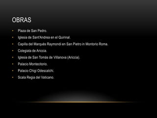 OBRAS
•   Plaza de San Pedro.
•   Iglesia de Sant'Andrea en el Quirinal.
•   Capilla del Marqués Raymondi en San Pietro in Montorio Roma.
•   Colegiata de Ariccia.
•   Iglesia de San Tomás de Villanova (Ariccia).
•   Palacio Montecitorio.
•   Palacio Chigi Odescalchi.
•   Scala Regia del Vaticano.
 