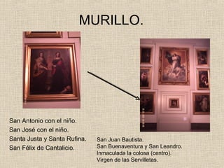 MURILLO.




San Antonio con el niño.
San José con el niño.
Santa Justa y Santa Rufina.   San Juan Bautista.
San Félix de Cantalicio.      San Buenaventura y San Leandro.
                              Inmaculada la colosa (centro).
                              Virgen de las Servilletas.
 