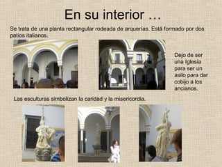 En su interior …
Se trata de una planta rectangular rodeada de arquerías. Está formado por dos
patios italianos.


                                                                 Dejo de ser
                                                                 una Iglesia
                                                                 para ser un
                                                                 asilo para dar
                                                                 cobijo a los
                                                                 ancianos.
 Las esculturas simbolizan la caridad y la misericordia.
 