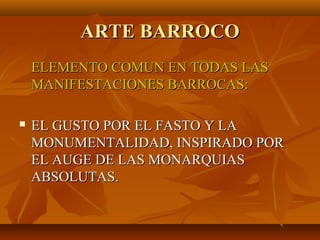 ARTE BARROCO
    ELEMENTO COMUN EN TODAS LAS
    MANIFESTACIONES BARROCAS:

   EL GUSTO POR EL FASTO Y LA
    MONUMENTALIDAD, INSPIRADO POR
    EL AUGE DE LAS MONARQUIAS
    ABSOLUTAS.
 