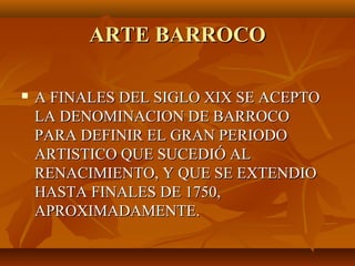 ARTE BARROCO

   A FINALES DEL SIGLO XIX SE ACEPTO
    LA DENOMINACION DE BARROCO
    PARA DEFINIR EL GRAN PERIODO
    ARTISTICO QUE SUCEDIÓ AL
    RENACIMIENTO, Y QUE SE EXTENDIO
    HASTA FINALES DE 1750,
    APROXIMADAMENTE.
 