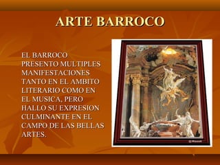 ARTE BARROCO

EL BARROCO
PRESENTO MULTIPLES
MANIFESTACIONES
TANTO EN EL AMBITO
LITERARIO COMO EN
EL MUSICA, PERO
HALLO SU EXPRESION
CULMINANTE EN EL
CAMPO DE LAS BELLAS
ARTES.
 
