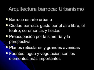 Arquitectura barroca: UrbanismoArquitectura barroca: Urbanismo
 Barroco es arte urbanoBarroco es arte urbano
 Ciudad barroca: gusto por el aire libre, elCiudad barroca: gusto por el aire libre, el
teatro, ceremonias y fiestasteatro, ceremonias y fiestas
 Preocupación por la simetría y laPreocupación por la simetría y la
perspectivaperspectiva
 Planos reticulares y grandes avenidasPlanos reticulares y grandes avenidas
 Fuentes, agua y vegetación son losFuentes, agua y vegetación son los
elementos más importanteselementos más importantes
 