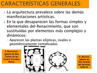  La arquitectura prevalece sobre las demás
manifestaciones artísticas.
 En la que desaparecen las formas simples y
elementales del Renacimiento, que son
sustituídas por elementos más complejos y
dinámicos:
◦ Aparecen las plantas elípticas, ovales o
geométricamente complicadas.
F. Borromini,
iglesia de San
Carlos de las
Cuatro Fuentes,
Roma.
G. Bernini,
iglesia de
San Andrés
del Quirinal,
1658-70.
 