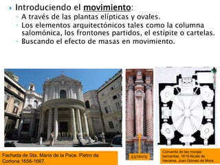  Introduciendo el movimiento:
◦ A través de las plantas elípticas y ovales.
◦ Los elementos arquitectónicos tales como la columna
salomónica, los frontones partidos, el estípite o cartelas.
◦ Buscando el efecto de masas en movimiento.
Fachada de Sta. María de la Pace. Pietro da
Cortona.1656-1667.
Convento de las monjas
bernardas. 1619 Alcalá de
Henares. Juan Gómez de Mora.
ESTÍPITE
 