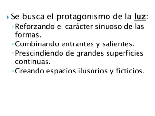  Se busca el protagonismo de la luz:
◦ Reforzando el carácter sinuoso de las
formas.
◦ Combinando entrantes y salientes.
◦ Prescindiendo de grandes superficies
continuas.
◦ Creando espacios ilusorios y ficticios.
 