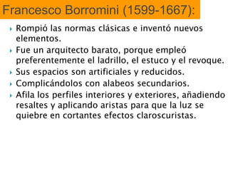 Francesco Borromini (1599-1667):
 Rompió las normas clásicas e inventó nuevos
elementos.
 Fue un arquitecto barato, porque empleó
preferentemente el ladrillo, el estuco y el revoque.
 Sus espacios son artificiales y reducidos.
 Complicándolos con alabeos secundarios.
 Afila los perfiles interiores y exteriores, añadiendo
resaltes y aplicando aristas para que la luz se
quiebre en cortantes efectos claroscuristas.
 