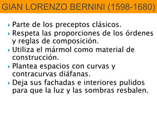  Parte de los preceptos clásicos.
 Respeta las proporciones de los órdenes
y reglas de composición.
 Utiliza el mármol como material de
construcción.
 Plantea espacios con curvas y
contracurvas diáfanas.
 Deja sus fachadas e interiores pulidos
para que la luz y las sombras resbalen.
GIAN LORENZO BERNINI (1598-1680)
 
