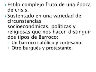  Estilo complejo fruto de una época
de crisis.
 Sustentado en una variedad de
circunstancias
socioeconómicas, políticas y
religiosas que nos hacen distinguir
dos tipos de Barroco:
◦ Un barroco católico y cortesano.
◦ Otro burgués y protestante.
 