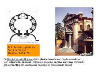 En San Andrés del Quirinal utiliza planta ovalada con capillas alrededor
y en la fachada, cóncava, coloca un pequeño pórtico, convexo, rematado
con un frontón con volutas que sostiene un gran escudo central
 