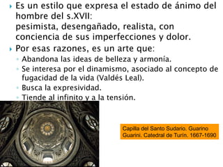  Es un estilo que expresa el estado de ánimo del
hombre del s.XVII:
pesimista, desengañado, realista, con
conciencia de sus imperfecciones y dolor.
 Por esas razones, es un arte que:
◦ Abandona las ideas de belleza y armonía.
◦ Se interesa por el dinamismo, asociado al concepto de
fugacidad de la vida (Valdés Leal).
◦ Busca la expresividad.
◦ Tiende al infinito y a la tensión.
Capilla del Santo Sudario. Guarino
Guarini. Catedral de Turín. 1667-1690
 