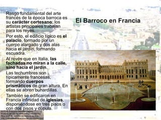 Rasgo fundamental del arte
francés de la época barroca es
su carácter cortesano: los
artistas principales trabajan
para los reyes.
Por esto, el edificio típico es el
palacio, formado por un
cuerpo alargado y dos alas
hacia el jardín, formando
escuadra.
Al revés que en Italia, las
fachadas no miran a la calle,
sino hacia el jardín.
Las techumbres son
típicamente francesas,
formando cuerpos
prismáticos de gran altura. En
ellas se abren buhardillas.
También se edificaron en
Francia infinidad de iglesias,
disponiéndose en tres pisos o
con dos pisos y cúpula.
 