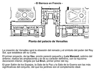 La creación de Versalles será la obsesión del reinado y el símbolo del poder del Rey
Sol, que establece allí su Corte.
El primer proyecto, de Le Vau, pronto pareció pequeño y Luis Mansart, sobrino del
anterior, realiza las ampliaciones y le da su carácter definitivo, con la riquísima
decoración interior, dirigida por Le Brun, primer pintor del rey.
El gran Salón de los Espejos, la Sala de la Paz y la Sala de la Guerra son las más
significativas del conjunto, del que los jardines son el complemento ideal.
Planta del palacio de Versalles
- El Barroco en Francia -
 