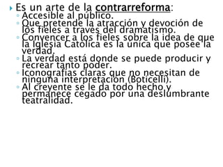  Es un arte de la contrarreforma:
◦ Accesible al público.
◦ Que pretende la atracción y devoción de
los fieles a través del dramatismo.
◦ Convencer a los fieles sobre la idea de que
la Iglesia Católica es la única que posee la
verdad.
◦ La verdad está donde se puede producir y
recrear tanto poder.
◦ Iconografías claras que no necesitan de
ninguna interpretación (Boticelli).
◦ Al creyente se le da todo hecho y
permanece cegado por una deslumbrante
teatralidad.
 