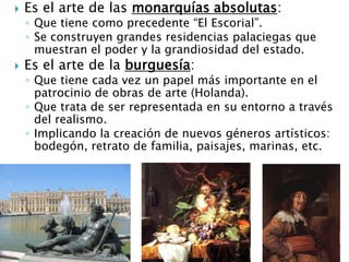  Es el arte de las monarquías absolutas:
◦ Que tiene como precedente “El Escorial”.
◦ Se construyen grandes residencias palaciegas que
muestran el poder y la grandiosidad del estado.
 Es el arte de la burguesía:
◦ Que tiene cada vez un papel más importante en el
patrocinio de obras de arte (Holanda).
◦ Que trata de ser representada en su entorno a través
del realismo.
◦ Implicando la creación de nuevos géneros artísticos:
bodegón, retrato de familia, paisajes, marinas, etc.
 