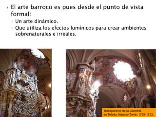  El arte barroco es pues desde el punto de vista
formal:
◦ Un arte dinámico.
◦ Que utiliza los efectos lumínicos para crear ambientes
sobrenaturales e irreales.
Transparente de la Catedral
de Toledo. Narciso Tomé. 1729-1732.
 