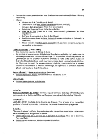 14
• Decoración escasa, generalmente a base de elementos constructivos (órdenes clásicos y
frontones).
• Obras:
• Ordenación de la Plaza Mayor de Mdrid.
• Intervención en el Real Alcázar de Madrid (Fachada principal).
• Convento de la Encarnación (Plaza de la Encarnación).
• Palacio del Duque de Uceda (Calle Mayor/Bailén).
• Casa de la Villa (Plaza de la Villa). Modificaciones posteriores de otros
arquitectos.
• Edificios de viviendos de la Cava de San Miguel.
• Posible intervención en la Cárcel de Corte (también atribuida a A. Carbonell y a
Crescenci).
• Planeó también el Panteón de El Escorial (1617), de planta octogonal, aunque no
se ocupó de su decoración.
Alonso CARBONEL.Í+ hacia 1660).
• Fue el principal seguidor de Gómez de Mora.
• En 1630 inició la construcción del Palacio del Buen Retiro según idea del conde-duque de
Olivares para descanso y distracción de Felipe IV. Se conserva, además de parte de los
jardines (en los que construyó numerosas ermitas), la parte norte (actual Museo del
Ejército). El Casón (salón de baile), muy transformado, debió terminarlo José del Olmo.
La fábrica de Carbonel fue modesta (piedra y ladrillo), contrastando con la riqueza
decorativa imperante en el interior; sin embargo, las superficies se animaban mediante
placas cuadrangulares de distinto relieve.
Pedro SÁNCHEZ Y Francisco BAUTISTA (jesuítas).
• Colegio Imperial de Madrid, actual Catedral de San Isidro. 1629.
CRESCENZI:
• Decoración del Panteón de El Escorial.
ARAGÓN.
Francisco HERRERA EL MOZO: Sevillano, seguirá las trazas de Felipe SÁNCHEZ para la
construcción de la Basílica de El Pilar de Zaragoza, inspirada en la Catedral de Valladolid.
ANDALUCÍA.
ALONSO CANO: Fachada de la Catedral de Granada. Tres grandes arcos rehundidos
producen efecto de profundidad y claroscuro. Decoración de medallones y vegetales.
GALICIA.
“Barroco de placas", edificios de granito decorados con motivos geométricos y abstractos
recortados en placas muy gruesas de piedra.
• Transformaciones en el exterior de la Catedral de Santiago. Plaza de la Quintana,
Torre del Reloj.
• Conventos muy numerosos, se construyen en toda Galicia.
 