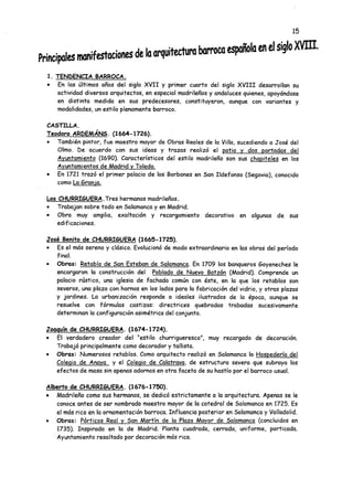 Principalesmanifestacionesdelaarquitecturabarrocaespañolaenelsiglo XVIH.
1. TENDENCIA BARROCA.
• En los últimos años del siglo XVII y primer cuarto del siglo XVIII desarrollan su
actividad diversos arquitectos, en especial madrileños y andaluces quienes, apoyándose
en distinta medida en sus predecesores, constituyeron, aunque con variantes y
modalidades, un estilo plenamente barroco.
CASTILLA.
Teodoro ARDEMÁNS. (1664-1726).
• También pintor, fue maestro mayor de Obras Reales de la Villa, sucediendo a José del
Olmo. De acuerdo con sus ideas y trazas realizó el patio v dos portadas del
Ayuntamiento (1690). Característicos del estilo madrileño son sus chapiteles en los
Ayuntamientos de Madrid y Toledo.
• En 1721 trazó el primer palacio de los Borbones en San Ildefonso (Segovia), conocido
como La Gran ¡a.
Los CHURRI6UERA. Tres hermanos madrileños.
• Trabajan sobre todo en Salamanca y en Madrid.
• Obra muy amplia, exaltación y recargamiento decorativo en algunas de sus
edificaciones.
José Benito de CHURRI6UERA (1665-1725).
• Es el más sereno y clásico. Evolucionó de modo extraordinario en las obras del período
final.
• Obras: Retablo de San Esteban de Salamanca. En 1709 los banqueros Goyeneches le
encargaron la construcción del Poblado de Nuevo Batzán (Madrid). Comprende un
palacio rústico, una iglesia de fachada común con éste, en la que los retablos son
severos, una plaza con hornos en los lados para la fabricación del vidrio, y otras plazas
y jardines. La urbanización responde a ideales ilustrados de la época, aunque se
resuelve con fórmulas castizas: directrices quebradas trabadas sucesivamente
determinan la configuración asimétrica del conjunto.
Joaquín de CHURRIGUERA. (1674-1724).
• El verdadero creador del “estilo churrigueresco", muy recargado de decoración.
Trabajó principalmente como decorador y tallista.
• Obras: Numerosos retablos. Como arquitecto realizó en Salamanca la Hospedería del
Colegio de Anaya y el Colegio de Calatrava. de estructura severa que subraya los
efectos de masa sin apenas adornos en otra faceta de su hastío por el barroco usual.
Alberto de CHURRIGUERA. (1676-1750).
• Madrileño como sus hermanos, se dedicó estrictamente a la arquitectura. Apenas se le
conoce antes de ser nombrado maestro mayor de la catedral de Salamanca en 1725. Es
el más rico en la ornamentación barroca. Influencia posterior en Salamanca y Valladolid.
• Obras: Pórticos Real y San Martín de la Plaza Mayor de Salamanca (concluidos en
1735). Inspirada en la de Madrid. Planta cuadrada, cerrada, uniforme, porticada.
Ayuntamiento resaltado por decoración más rica.
 
