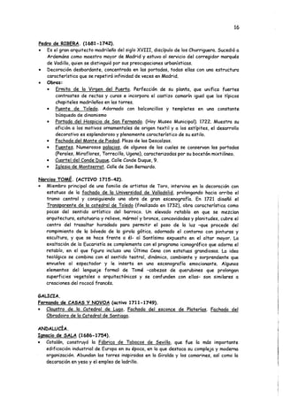 16
Pedro de RIBERA. (1681-1742).
• Es el gran arquitecto madrileño del siglo XVIII, discípulo de los Churriguera. Sucedió a
Ardemáns como maestro mayor de Madrid y estuvo al servicio del corregidor marqués
de Vadillo, quien se distinguió por sus preocupaciones urbanísticas.
• Decoración desbordante, concentrada en las portadas, todas ellas con una estructura
característica que se repetirá infinidad de veces en Madrid.
• Obras:
• Ermita de la Virgen del Puerto. Perfección de su planta, que unifica fuertes
contrastes de rectas y curas e incorpora el castizo camarín igual que los típicos
chapiteles madrileños en las torres.
• Puente de Toledo. Adornado con balconcillos y templetes en una constante
búsqueda de dinamismo
• Portada del Hospicio de San Fernando. (Hoy Museo Municipal). 1722. Muestra su
afición a los motivos ornamentales de origen textil y a los estípites, el desarrollo
decorativo es esplendoroso y plenamente característico de su estilo.
• Fachada del Monte de Piedad. Plaza de las Descalzas.
• Fuentes. Numerosos palacios, de algunos de los cuales se conservan las portadas
(Perales, Miraflores, Torrecilla, Ugena), caracterizadas por su bocetón mixtilíneo.
• Cuartel del Conde Duque. Calle Conde Duque, 9.
• Iglesia de Montserrat. Calle de San Bernardo.
Narciso TOMÉ. (ACTIVO 1715-42).
• Miembro principal de una familia de artistas de Toro, intervino en la decoración con
estatuas de la fachada de la Universidad de Valladolid. prolongando hacia arriba el
tramo central y consiguiendo una obra de gran escenografía. En 1721 diseñó el
Transparente de la catedral de Toledo (finalizado en 1732), obra característica como
pocas del sentido artístico del barroco. Un elevado retablo en que se mezclan
arquitectura, estatuaria y relieve, mármol y bronce, concavidades y planitudes, cubre el
centro del trasaltar horadado para permitir el paso de la luz -que procede del
rompimiento de la bóveda de la giróla gótica, adornado el contorno con pinturas y
escultura, y que se hace frente a él- al Santísimo expuesto en el altar mayor. La
exaltación de la Eucaristía se complementa con el programa iconográfico que adorna el
retablo, en el que figura incluso una Ultima Cena con estatuas grandiosas. La idea
teológica se combina con el sentido teatral, dinámico, cambiante y sorprendente que
envuelve al espectador y le inserta en una escenografía emocionante. Algunos
elementos del lenguaje formal de Tomé -cabezas de querubines que prolongan
superficies vegetales o arquitectónicas y se confunden con ellas- son similares a
creaciones del rococó francés.
GALICIA.
Fernando de CASAS Y NOVOA (activo 1711-1749).
• Claustro de la Catedral de Lugo. Fachada del esconce de Platerías. Fachada del
Obradoiro de la Catedral de Santiago.
ANDALUCÍA.
Ignacio de SALA (1686-1754).
• Catalán, construyó la Fábrica de Tabacos de Sevilla, que fue la más importante
edificación industrial de Europa en su época, en la que destaca su compleja y moderna
organización. Abundan las torres inspiradas en la Giralda y los camarines, así como la
decoración en yeso y el empleo de ladrillo.
 