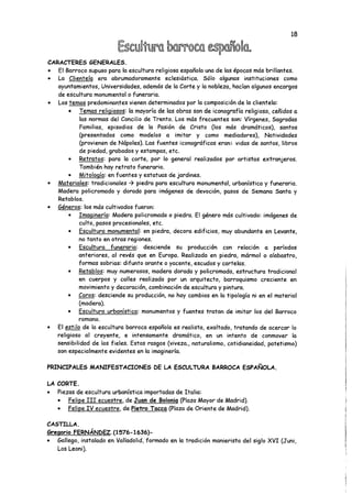CARACTERES GENERALES.
• El Barroco supuso para la escultura religiosa española una de las épocas más brillantes.
• La Clientela era abrumadoramente eclesiástica. Sólo algunas instituciones como
ayuntamientos, Universidades, además de la Corte y la nobleza, hacían algunos encargos
de escultura monumental o funeraria.
• Los temas predominantes vienen determinados por la composición de la clientela:
• Temas religiosos: la mayoría de las obras son de iconografía religiosa, ceñidos a
las normas del Concilio de Trento. Los más frecuentes son: Vírgenes, Sagradas
Familias, episodios de la Pasión de Cristo (los más dramáticos), santos
(presentados como modelos a imitar y como mediadores), Natividades
(provienen de Nápoles). Las fuentes iconográficas eran: vidas de santos, libros
de piedad, grabados y estampas, etc.
• Retratos: para la corte, por lo general realizados por artistas extranjeros.
También hay retrato funerario.
• Mitología'-en fuentes y estatuas de jardines.
• Materiales: tradicionales -> piedra para escultura monumental, urbanística y funeraria.
Madera policromada y dorada para imágenes de devoción, pasos de Semana Santa y
Retablos.
• Géneros: los más cultivados fueron:
• Imaginería: Madera policromada o piedra. El género más cultivado: imágenes de
culto, pasos procesionales, etc.
• Escultura monumental: en piedra, decora edificios, muy abundante en Levante,
no tanto en otras regiones.
• Escultura funeraria: desciende su producción con relación a períodos
anteriores, al revés que en Europa. Realizada en piedra, mármol o alabastro,
formas sobrias: difunto orante o yacente, escudos y cartelas.
• Retablos: muy numerosos, madera dorada y policromada, estructura tradicional
en cuerpos y calles realizada por un arquitecto, barroquismo creciente en
movimiento y decoración, combinación de escultura y pintura.
• Coros: desciende su producción, no hay cambios en la tipología ni en el material
(madera).
• Escultura urbanística: monumentos y fuentes tratan de imitar los del Barroco
romano.
• El estilo de la escultura barroca española es realista, exaltado, tratando de acercar lo
religioso al creyente, e intensamente dramático, en un intento de conmover la
sensibilidad de los fieles. Estos rasgos (viveza., naturalismo, cotidianeidad, patetismo)
son especialmente evidentes en la imaginería.
PRINCIPALES MANIFESTACIONES DE LA ESCULTURA BARROCA ESPAÑOLA.
LA CORTE.
• Piezas de escultura urbanística importadas de Italia:
• Felipe III ecuestre, de Juan de Bolonia (Plaza Mayor de Madrid).
• Felipe IV ecuestre, de Pietro Tacca (Plaza de Oriente de Madrid).
CASTILLA.
Gregorio FERNÁNDEZ.fl576-1636)-
• Gallego, instalado en Valladolid, formado en la tradición manierista del siglo XVI (Juni,
Los Leoni).
 