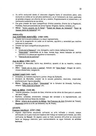19
• Su estilo evolucionó desde el clasicismo elegante hasta el naturalismo pleno, esta
evolución es visible en los estudios anatómicos y en el tratamiento de telas, quebradas
en grandes pliegues con efectos de luz y sombra. Progresivamente el dramatismo y el
movimiento aumentaron en sus obras.
• Fue gran creador de tipos iconográficos: Cristos yacentes, Cristos de la flagelación,
Piedades, Pasos procesionales de varias figuras, Vírgenes, Santos, retablos, etc.
• Obras: "Cristo yacente de El Pardo". "Piedad del Museo de Valladolid". “Pasos de
Semana Santa de Valladolid", etc.
ANDALUCÍA.
Juan MARTÍNEZ MONTAÑÉS. (1568-1649).
• Creador de la escuela andaluza y su mayor representante.
• Huye de la exageración sin ceder en el realismo, equilibrio y serenidad que resultan
próximos al clasicismo.
• Creador de tipos iconográficos de gran éxito.
• Obras:
• "Cristo de la Clemencia", vivo, dialogante, cuatro clavos, belleza de formas.
• "Inmaculada", ensanchada en la base, mirada baja, manos ladeadas en sentido
contrario a la cabeza par equilibrar el movimiento.
• "Adoración de los pastores".
Juan_de_MESA.(1583-1627).
• Discípulo de Montañés, estilo muy dramático, opuesto al de su maestro, violencia
expresiva.
• Obra: "Jesús con la cruz a cuestas", llamado del “Gran Poder". Imagen de vestir,
intenso dramatismo, resignación.
ALONSO CANO (1601-1667).
• Granadino, es también arquitecto y pintor. Amigo de Zurbarán.
• Discípulo de Montañés, creador de la escuela granadina, clasicismo, simplicidad,
preferencia por figuras pequeñas.
• Obras: “Virgen de la Oliva". "Inmaculada" de la Catedral deGranada, fusiforme,
infantil; "Niño Jesús de la Pasión", etc.
Pedro de MENA. (1628-88).
• También granadino. Discípulo de Cano, intervino en las obras de Cano para el convento
del Santo Ángel.
• Realismo, calidades, dramatismo. Consigue dar variedad a la representación, con
expresiones místicas llenas de vitalidad.
• Obras: Sillería de la catedral de Málaga. San Francisco de Asís (Catedral de Toledo),
Magdalena (antes en el M. de Valladolid, hoy M. Prado).
LEVANTE.
Francisco SALZILLO. (1707-1783).
• Algunos importantes escultores cultivaron un arte refinado y sinuoso, aunque
entroncado en la gran tradición hispánica del trabajo en madera policromada, que debe
calificarse de Rococó. En algunos casos no hubo excesiva dificultad en evolucionar
hacia un lenguaje clasicista, pero sustancialmente se sigue tratando de artistas
barrocos.
 