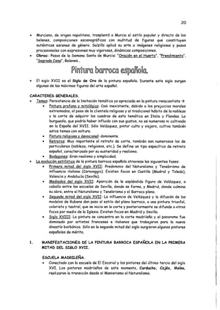 20
• Murciano, de origen napolitano, trasplantó a Murcia el estilo popular y directo de los
belenes, composiciones escenográficas con multitud de figuras que constituyen
auténticas escenas de género. Salzillo aplicó su arte a imágenes religiosas y pasos
procesionales con expresiones muy vigorosas, dinámicas composiciones.
• Obras: Pasos de la Semana Santa de Murcia: "Oración en el Huerto". “Prendimiento".
“Sagrada Cena". Belenes...
• El siglo XVII es el Siglo de Oro de la pintura española. Durante este siglo surgen
algunas de las máximas figuras del arte español.
CARACTERES GENERALES.
• Temas:Persistencia de la limitación temática ya apreciada en la pintura renacentista
• Pintura profana y mitológica: Casi inexistente, debido a los prejuicios morales
extremados, al peso de la clientela religiosa y al tradicional hábito de la nobleza
y la corte de adquirir los cuadros de esta temática en Italia y Flandes. La
burguesía, que podría haber influido con sus gustos, no es numerosa ni cultivada
en la España del XVII. Sólo Velázquez, pintor culto y viajero, cultiva también
estos temas con soltura.
• Pintura religiosa y devocional: dominante.
• Retratos: Muy importante el retrato de corte, también son numerosos los de
particulares (nobleza, religiosos, etc.). Se define un tipo específico de retrato
español, caracterizado por su austeridad y realismo.
• Bodegones: Gran realismo y simplicidad.
• La evolución estilística de la pintura barroca española atraviesa las siguientes fases:
• Primera mitad del siglo XVII: Predominio del Naturalismo y Tenebrismo de
influencia italiana (Caravaggio). Existen focos en Castilla (Madrid y Toledo),
Valencia y Andalucía (Sevilla).
• Mediados del siglo XVII: Aparición de la espléndida figura de Velázquez, a
caballo entre las escuelas de Sevilla, donde se forma, y Madrid, donde culmina
su obra, entre el Naturalismo y Tenebrismo y el Barroco pleno.
• Segunda mitad del siglo XVII: La influencia de Velázquez y la difusión de los
modelos de Rubens dan paso al estilo del pleno barroco, a una pintura triunfal,
colorista y teatral, que se inicia en la corte y posteriormente se difunde a otros
focos por medio de la Iglesia. Existen focos en Madrid y Sevilla.
• Siglo XVIII: La pintura se concentra en la corte madrileña y el panorama fue
dominado por artistas franceses e italianos que trabajaron para la nueva
dinastía borbónica. Sólo en la segunda mitad del siglo surgieron algunos pintores
españoles de mérito.
1. MANIFESTACIONES DE LA PINTURA BARROCA ESPAÑOLA EN LA PRIMERA
MITAD DEL SIGLO XVII.
ESCUELA MADRILEÑA.
• Conectado con la escuela de El Escorial y los pintores del último tercio del siglo
XVI. Los pintores madrileños de este momento, Carducho, Cajés, Maíno,
realizaron la transición desde el Manierismo al Naturalismo.
 