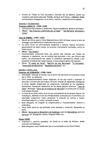21
• Existía en Toledo un foco secundario, derivado del de Madrid, siendo sus
miembros más destacados Luis Tristón, discípulo de El Greco, y Sánchez Cotón,
extraordinario bodegonista, en el sobrio, realista y tenebrista estilo español.
ESCUELA VALENCIANA.
Francisco RIBALTA. (1565-1628)
• Introductor del realismo y tenebrismo, figuras académicas. Maestro de Ribera.
• Obras: "San Francisco confortado por un ángel ", "San Bernardo abrazando a
Cristo".
José de RIBERA. (1591-1652).
• Nacido en Játiva, pasó a Italia (Nápoles) hacia 1610. En Roma conoce la obra de
Cravaggio, que determinó el tenebrismo de su pintura.
• Su estilo inicial era estrictamente tenebrista y realista, figuras corrientes,
generalmente de medio cuerpo, se recortan, fuertemente iluminadas, contra un
fondo oscuro.
• Obras: "San Andrés".
• Posteriormente evolucionó hacia una pintura más luminosa con fondos de
amanecer o crepúsculo, con un colorido más matizado y rico, una técnica más
suelta, una preocupación por captar la atmósfera (perspectiva aérea) y por
presentar la belleza del cuerpo humano, si bien siempre dentro del realismo.
• Obras: “El sueño de Jacob". "Martirio de San Bartolomé". “El Patizambo".
"Inmaculada de Monterrey". "Magdalena penitente", etc.
ESCUELA SEVILLANA.
Francisco de ZURBARÁN. (1598-1664).
• Extremeño afincado en Sevilla, fue el pintor de más éxito en la primera mitad
del S. XVII en Andalucía.
• Pintó predominantemente temas religiosos, en los que acertó a expresar la
devoción y el misticismo de la época. Es autor también de espléndidos bodegones
al estilo español (simplicidad de composición, sobriedad en los elementos,
naturalismo, iluminación tenebrista). En los demás géneros (Historia: "Toma de
Cádiz". Mitología: "Serie de los trabajos de Hércules") su producción es escasa
y de calidad discreta.
• La clave de su estilo radica en la luz que, procediendo de las propias figuras, las
transfigura, dándoles un aire de intemporalidad, acentuado por el estatismo y la
sobriedad compositiva. Suele concentrar la atención en rostros y manos,
eliminando espacio y, a veces, cortando el resto.
• Buen dibujante, es irregular en composiciones y, frecuentemente, recurre a
préstamos.
• Hacia 1640 entró en una profunda crisis personal y comercial, decayendo su
éxito.
• Obras: Series para el Monasterio de Guadalupe, para los Mercedarios. para los
Cartujos, etc. Bodegones, Santas, Vírgenes Niñas, etc.
Alonso CANO.
• Arquitecto y escultor granadino. Se formó en el taller de Pacheco, donde
coincidió con Velázquez.
• Buen dibujante, inicial tenebrismo que se va aclarando en sus obras finales.
 