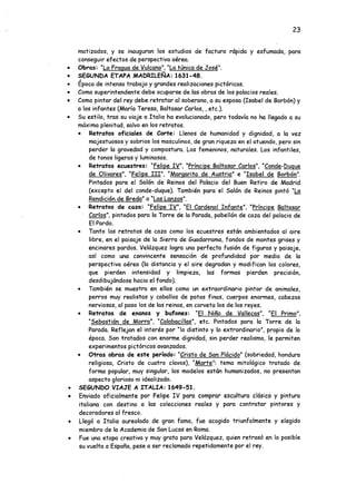 23
matizados, y se inauguran los estudios de factura rápida y esfumada, para
conseguir efectos de perspectiva aérea.
• Obras: "La Fragua de Vulcano". “La túnica de José".
• SEGUNDA ETAPA MADRILEÑA: 1631-48.
*
• Epoca de intenso trabajo y grandes realizaciones pictóricas.
• Como superintendente debe ocuparse de las obras de lospalacios reales.
• Como pintor del rey debe retratar al soberano, a su esposa (Isabel de Borbón) y
a los infantes (María Teresa, Baltasar Carlos,, etc.).
• Su estilo, tras su viaje a Italia ha evolucionado, pero todavía no ha llegado a su
máxima plenitud, salvo en los retratos.
• Retratos oficiales de Corte: Llenos de humanidad y dignidad, a la vez
majestuosos y sobrios los masculinos, de gran riqueza en el atuendo, pero sin
perder la gravedad y compostura. Los femeninos, naturales. Los infantiles,
de tonos ligeros y luminosos.
• Retratos ecuestres: "Felipe IV". "Príncipe Baltasar Carlos". "Conde-Duque
de Olivares". "Felipe III". "Margarita de Austria" e “Isabel de Borbón".
Pintados para el Salón de Reinos del Palacio del Buen Retiro de Madrid
(excepto el del conde-duque). También para el Salón de Reinos pintó “La
Rendición de Breda" o “Las Lanzas".
• Retratos de caza: "Felipe TV". "El Cardenal Infante". "Príncipe Baltasar
Carlos", pintados para la Torre de la Parada, pabellón de caza del palacio de
El Pardo.
• Tanto los retraeos de caza como los ecuestres están ambientados al aire
libre, en el paisaje de la Sierra de Guadarrama, fondos de montes grises y
encinares pardos. Velázquez logra una perfecta fusión de figuras y paisaje,
así como una convincente sensación de profundidad por medio de la
perspectiva aérea (la distancia y el aire degradan y modifican los colores,
que pierden intensidad y limpieza, las formas pierden precisión,
desdibujándose hacia el fondo).
• También se muestra en ellos como un extraordinario pintor de animales,
perros muy realistas y caballos de patas finas, cuerpos enormes, cabezas
nerviosas, al paso los de las remas, en corveta los de los reyes.
• Retratos de enanos y bufones: “El Niño de Vallecas". "El Primo".
"Sebastián de Morra". “Calabacillas", etc. Pintados para la Torre de la
Parada. Reflejan el interés por "lo distinto y lo extrordinario”, propio de la
época. Son tratados con enorme dignidad, sin perder realismo, le permiten
experimentos pictóricos avanzados.
• Otras obras de este período: "Cristo de San Plácido" (sobriedad, hondura
religiosa, Cristo de cuatro clavos), “Marte": tema mitológico tratado de
forma popular, muy singular, los modelos están humanizados, no presentan
aspecto glorioso ni idealizado.
• SEGUNDO VIAJE A ITALIA: 1649-51.
• Enviado oficialmente por Felipe IV para comprar escultura clásica y pintura
italiana con destino a las colecciones reales y para contratar pintores y
decoradores al fresco.
• Llegó a Italia aureolado de gran fama, fue acogido triunfalmente y elegido
miembro de la Academia de San Lucas en Roma.
• Fue una etapa creativa y muy grata para Velázquez, quien retrasó en lo posible
su vuelta a España, pese a ser reclamado repetidamente por el rey.
 