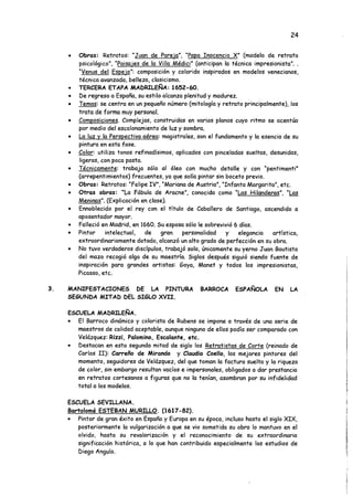 24
• Obras: Retratos: "Juan de Pare ja". "Papa Inocencio X" (modelo de retrato
psicológico", "Paisajes de la Villa Médici" (anticipan la técnica impresionista". .
"Venus del Espejo": composición y colorido inspirados en modelos venecianos,
técnica avanzada, belleza, clasicismo.
• TERCERA ETAPA MADRILEÑA: 1652-60.
• De regreso a España, su estilo alcanza plenitud y madurez.
• Temas: se centra en un pequeño número (mitología y retrato principalmente), los
trata de forma muy personal.
• Composiciones. Complejas, construidas en varios planos cuyo ritmo se acentúa
por medio del escalonamiento de luz y sombra.
• La luz v la Perspectiva aérea: magistrales, son el fundamento y la esencia de su
pintura en esta fase.
• Color: utiliza tonos refinadísimos, aplicados con pinceladas sueltas, desunidas,
ligeras, con poca pasta.
• Técnicamente: trabaja sólo al óleo con mucho detalle y con "pentimenti"
(arrepentimientos) frecuentes, ya que solía pintar sin boceto previo.
• Obras: Retratos: “Felipe IV", "Mariana de Austria", "Infanta Margarita", etc.
• Otras obras: "La Fábula de Aracne.", conocida como "Las Hilanderas". "Las
Meninas". (Explicación en clase).
• Ennoblecido por el rey con el título de Caballero de Santiago, ascendido a
aposentador mayor.
• Falleció en Madrid, en 1660. Su esposa sólo le sobrevivió 6 días.
• Pintor intelectual, de gran personalidad y elegancia artística,
extraordinariamente dotado, alcanzó un alto grado de perfección en su obra.
• No tuvo verdaderos discípulos, trabajó solo, únicamente su yerno Juan Bautista
del mazo recogió algo de su maestría. Siglos después siguió siendo fuente de
inspiración para grandes artistas: Goya, Manet y todos los impresionistas,
Picasso, etc.
3. MANIFESTACIONES DE LA PINTURA BARROCA ESPAÑOLA EN LA
SEGUNDA MITAD DEL SIGLO XVII.
ESCUELA MADRILEÑA.
• El Barroco dinámico y colorista de Rubens se impone a través de una serie de
maestros de calidad aceptable, aunque ninguno de ellos podía ser comparado con
Velázquez: Rizzi, Palomino, Escalante, etc.
• Destacan en esta segunda mitad de siglo los Retratistas de Corte (reinado de
Carlos II): Carreño de Mirando y Claudio Coello, los mejores pintores del
momento, seguidores de Velázquez, del que toman la factura suelta y la riqueza
de color, sin embargo resultan vacíos e impersonales, obligados a dar prestancia
en retratos cortesanos a figuras que no la tenían, asombran por su infidelidad
total a los modelos.
ESCUELA SEVILLANA.
Bartolomé ESTEBAN MURILLO. (1617-82).
• Pintor de gran éxito en España y Europa en su época, incluso hasta el siglo XIX,
posteriormente la vulgarización a que se vio sometida su obra lo mantuvo en el
olvido, hasta su revalorización y el reconocimiento de su extraordinaria
significación histórica, a lo que han contribuido especialmente los estudios de
Diego Angulo.
 