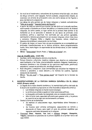 25
• Se inició en el tenebrismo y naturalismo de la primera mitad de siglo, con obras
de dibujo correcto, color apagado, factura acabada, composiciones simples, en
ocasiones con errores de principiante como una cierta dureza en las figuras o
poca claridad en la composición.
• Las obras de este período son de temas religiosos y también costumbristas:
"Niño de la sandía". "Sagrada Familia del Pajarito".
• A partir de 1640 se convirtió en el pintor de más éxito en la escuela sevillana,
sustituyendo a Turbarán en el favor del público y el abastecimiento de órdenes
religiosas. Su estilo cambia, el rigor verista de su primera fase (similar al de
Zurbarán) ya no es apreciado ni deseado en una época de profunda crisis
económica, política y espiritual, fue sustituido por una pintura agradable,
sentimental y dulzona que presenta en sus escenas religiosas, ahora tema único
y exclusivo, Vírgenes, Niños y ángeles muy humanos, dulces, simpáticos,
deseosos de establecer comunicación con los fieles.
• El cambio de temas y el nuevo tono con que se presentan se ve acompañado por
profundas transformaciones en la técnica pictórica, ahora progresivamente
suelta, libre, hasta llegar a la vaporosidad de sus últimas obras, el color también
se aclara.
• Obras: “Inmaculadas" (Soult, Prado...), “Niños de la Concha", etc.
Juan de VALPES LEAL. (1622-90).
• Sevillano, estilo radicalmente distinto al de Murillo.
• Pintura literaria y efectista, temática religiosa cuyo objetivo es conmocionar
espiritualmente a los fieles, aterrorizándolos mediante imágenes tenebrosas y
macabras (similares a las utilizadas en los ejercicios espirituales jesuíticos):
esqueletos, cuerpos en putrefacción, sarcófagos abiertos...
• Buen dibujante y compositor, luces contrastadas que envuelven las imágenes en
misterio y penumbra, a veces aboceta y no termina los cuadros, logrando
sensación de ninamismo.
• Obras: “In ictu oculi" y "Finis gloriae mundi" del Hospital de la Caridad de
Sevilla.
4. MANIFESTACIONES DE LA PINTURA BARROCA ESPAÑOLA EN EL SIGLO
XVIU (Primera mitad).
• La llegada de la nueva dinastía borbónica y la inestabilidad política derivada de
la Guerra de Sucesión no propiciaron un clima favorable al desarrollo artístico:
• Las órdenes religiosas no hacían nuevos encargos.
• La aristocracia estaba ocupada en tomar posiciones políticas..
• La burguesía continuaba tan marginada como en reinados anteriores.
• Sólo la Corte tenía capacidad suficiente para generar arte, y la pintura
se convirtió así en algo casi exclusivamente cortesano.
• Desde la Corte de los Borbones:
• Se mantuvo el coleccionismo regio, importándose obras francesas e
italianas.
• Se hicieron venir artistas extranjeros, especialistas en retrato y
decoración al fresco, para suplir el vacío de pintores españoles que
siguieron centrados únicamente en lo religioso.
• Franceses (Ranc, Houasse, Van Loo) e italianos (Amigoni, Gianquinto,
Tiépolo), dominaron el panorama de la pintura española en el primer tercio del
siglo XVIII.
 