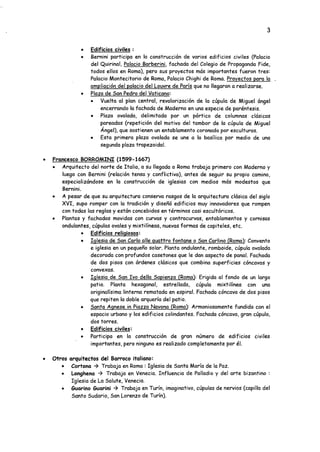 3
• Edificios civiles :
• Bernini participa en la construcción de varios edificios civiles (Palacio
del Quirinal, Palacio Barberini. fachada del Colegio de Propaganda Fide,
todos ellos en Roma), pero sus proyectos más importantes fueron tres:
Palacio Montecitorio de Roma, Palacio Chighi de Roma. Provectos para la .
ampliación del palacio del Louvre de París que no llegaron a realizarse.
• Plaza de San Pedro del Vaticano:
• Vuelta al plan central, revalorización de la cúpula de Miguel ángel
encerrando la fachada de Moderno en una especie de paréntesis.
• Plaza ovalada, delimitada por un pórtico de columnas clásicas
pareadas (repetición del motivo del tambor de la cúpula de Miguel
Angel), que sostienen un entablamento coronado por esculturas.
• Esta primera plaza ovalada se une a la basílica por medio de una
segunda plaza trapezoidal.
• Francesco BORROMINI (1599-1667)
• Arquitecto del norte de Italia, a su llegada a Roma trabaja primero con Moderno y
luego con Bernini (relación tensa y conflictiva), antes de seguir su propio camino,
especializándose en la construcción de iglesias con medios más modestos que
Bernini.
• A pesar de que su arquitectura conserva rasgos de la arquitectura clásica del siglo
XVI, supo romper con la tradición y diseñó edificios muy innovadores que rompen
con todas las reglas y están concebidos en términos casi escultóricos.
• Plantas y fachadas movidas con curvas y contracurvas, entablamentos y cornisas
ondulantes, cúpulas ovales y mixtilíneas, nuevas formas de capiteles, etc.
• Edificios religiosos:
• Iglesia de San Cario alie quattro fontane o San Carlino (Roma): Convento
e iglesia en un pequeño solar. Planta ondulante, romboide, cúpula ovalada
decorada con profundos casetones que le dan aspecto de panal. Fachada
de dos pisos con órdenes clásicos que combina superficies cóncavas y
convexas.
• Iglesia de San Ivo della Sapienza (Roma): Erigida al fondo de un largo
patio. Planta hexagonal, estrellada, cúpula mixtilínea con una
originalísima linterna rematada en espiral. Fachada cóncava de dos pisos
que repiten la doble arquería del patio.
• Santa Agnese in Piazza Navona (Roma): Armoniosamente fundida con el
espacio urbano y los edificios colindantes. Fachada cóncava, gran cúpula,
dos torres.
• Edificios civiles:
• Participa en la construcción de gran número de edificios civiles
importantes, pero ninguno es realizado completamente por él.
• Otros arquitectos del Barroco italiano:
• Cortona -> Trabaja en Roma : Iglesia de Santa María de la Paz.
• Longhena -> Trabaja en Venecia. Influencia de Palladio y del arte bizantino :
Iglesia de La Salute, Venecia.
• Suarino Guarini -> Trabaja en Turín, imaginativo, cúpulas de nervios (capilla del
Santo Sudario, San Lorenzo de Turín).
 