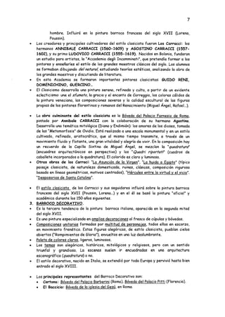 7
hombre. Influirá en la pintura barroca francesa del siglo XVII (Lorena,
Poussin).
• Los creadores y principales cultivadores del estilo clasicista fueron Los Carraca': los
hermanos ANNIBALE CARRACCI (1560-1609) y AGOSTEÑO CARRACCI (1557-
1602), y su primo LUDOVICO CARRACCI (1555-1619). Nacidos en Bolonia, fundaron
un estudio para artistas, la “Accademia degli Incamminati", que pretendía formar a los
pintores y enseñarles el estilo de los grandes maestros clásicos del siglo. Los alumnos
se formaban dibujando del natural, estudiando teorías estéticas, analizando la obra de
los grandes maestros y discutiendo de literatura.
• En esta Academia se formaron importantes pintores clasicistas: SUIDO REÑI,
DOMENICHINO, GUERCINO...
• El Clasicismo desarrolla una pintura serena, refinada y culta, a partir de un evidente
eclecticismo: une el sfumato, la gracia y el encanto de Correggio, los colores cálidos de
la pintura veneciana, las composiciones severas y la calidad escultural de las figuras
propias de los pintores florentinos y romanos del Renacimiento (Miguel Ángel, Rafael...).
• La obra culminante del estilo clasicista es la Bóveda del Palacio Farnesio de Roma,
pintada por Annibale CARRACCI con la colaboración de su hermano Agostino.
Desarrolla una temática mitológica (Diana y Endimión): los amores de los dioses, tomada
de las “Metamorfosis" de Ovidio. Está realizada a una escala monumental y en un estilo
cultivado, refinado, aristocrático, que al mismo tiempo transmite, a través de un
movimiento fluido y flotante, una gran vitalidad y alegría de vivir. En la composición hay
un recuerdo de la Capilla Sixtina de Miguel Angel, se mezclan la ”quadraturd'
(encuadres arquitectónicos en perspectiva) y los nQuadri riportat?' (cuadros de
caballete incorporados a la quadratura). El colorido es claro y luminoso.
• Otras obras de los Carrac¡: “La Asunción de la Virgen". "La huida a Egipto" (típico
paisaje clasicista, de naturaleza domesticada, ruinas, clásicas, composición rigurosa
basada en líneas geométricas, motivos centrados), "Hércules entre la virtud v el vicio".
"Desposorios de Santa Catalina".
• El estilo clasicista de los Carracci y sus seguidores influirá sobre la pintura barroca
francesa del siglo XVII (Poussin, Lorena...) y en el él se basó la pintura ''oficial" y
académica durante los 150 años siguientes.
3. BARROCO DECORATIVO.
• Es la tercera tendencia de la pintura barroca italiana, aparecida en la segunda mitad
del siglo XVII.
• Es una pintura especializada en amplias decoraciones al fresco de cúpulas y bóvedas.
• Composiciones unitarias formadas por multitud de personajes, todos ellos en escorzo,
en movimiento frenético. Estas figuras alegóricas, de estilo clasicista, pueblan cielos
abiertos ("Rompimientos de Gloria"), envueltos en una luz deslumbrante.
• Paleta de colores claros, ligeros, luminosos.
• Los temas son alegóricos, históricos, mitológicos y religiosos, pero con un sentido
triunfal y grandioso. La escenas suelen ir encuadradas en una arquitectura
escenográfica (quadratura) o no.
• El estilo decorativo, nacido en Italia, se extendió por toda Europa y pervivió hasta bien
entrado el siglo XVIII.
• Los principales representantes del Barroco Decorativo son:
• Cortona: Bóveda del Palacio Barberini (Roma). Bóveda del Palacio Pitti (Florencia).
• El Baccicia: Bóveda de la iglesia del Sesú. en Roma.
 