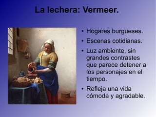La lechera: Vermeer.
● Hogares burgueses.
● Escenas cotidianas.
● Luz ambiente, sin
grandes contrastes
que parece detener a
los personajes en el
tiempo.
● Refleja una vida
cómoda y agradable.
 