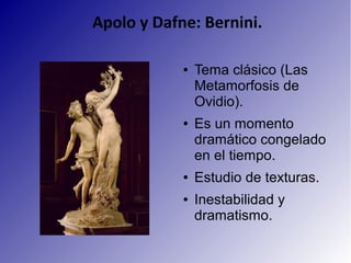 Apolo y Dafne: Bernini.
● Tema clásico (Las
Metamorfosis de
Ovidio).
● Es un momento
dramático congelado
en el tiempo.
● Estudio de texturas.
● Inestabilidad y
dramatismo.
 