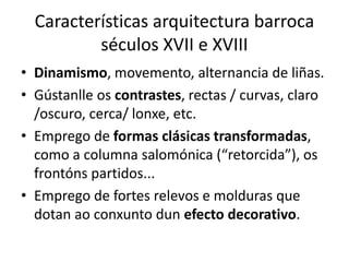 Características arquitectura barroca
séculos XVII e XVIII
• Dinamismo, movemento, alternancia de liñas.
• Gústanlle os contrastes, rectas / curvas, claro
/oscuro, cerca/ lonxe, etc.
• Emprego de formas clásicas transformadas,
como a columna salomónica (“retorcida”), os
frontóns partidos...
• Emprego de fortes relevos e molduras que
dotan ao conxunto dun efecto decorativo.
 