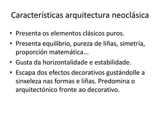 Características arquitectura neoclásica
• Presenta os elementos clásicos puros.
• Presenta equilibrio, pureza de liñas, simetría,
proporción matemática...
• Gusta da horizontalidade e estabilidade.
• Escapa dos efectos decorativos gustándolle a
sinxeleza nas formas e liñas. Predomina o
arquitectónico fronte ao decorativo.
 