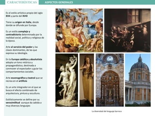 CARACTERÍSTICAS ASPECTOS GENERALES
La diversidad del lenguaje barroco
Es el estilo artístico propio del siglo
XVII y parte del XVIII
Tiene su origen en Italia, desde
donde se difunde por Europa.
Es un estilo complejo y
contradictorio determinado por la
realidad social, política y religiosa de
la época.
Arte al servicio del poder y las
clases dominantes, de las que
expresa su ideología.
En la Europa católica y absolutista
adopta un tono retórico y
propagandístico, destinada a
conmover al espectador y guiar los
comportamientos sociales.
Arte escenográfico y teatral que se
recrea en el artificio
Es un arte integrador en el que se
busca el efecto combinado de
arquitectura, pintura y escultura.
Estilísticamente se define por su
verosimilitud aunque da cabida a
muy diversos lenguajes
 