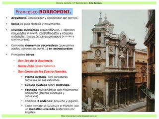 Historia del Arte: (2º Bachillerato). Arte Barroco.
Http://javier2pm-arte.blogspot.com.es
●
Arquitecto, colaborador y competidor con Bernini.
●
Estilo es pura fantasía y movimiento.
●
Inventa elementos arquitectónicos = capiteles
con volutas al revés; entablamentos y cornisas
onduladas; muros cóncavos-convexos (curvas y
contracurvas).
●
Convierte elementos decorativos (querubines
alados, coronas de laurel...) en estructurales
●
Principales obras:
– San Ivo de la Sapiencia.
– Santa Inés (plaza Nabona).
– San Carlos de las Cuatro Fuentes.
●
Planta ovalada, con curvaturas
convexas en sus extremos.
●
Cúpula ovalada sobre pechinas.
●
Fachada muy dinámica con movimiento
ondulante (tramos cóncavos y
convexos).
●
Combina 2 órdenes: pequeño y gigante.
●
Como remate se sustituye el frontón por
un medallón ovalado sostenidos por
ángeles.
Francesco BORROMINI.
 