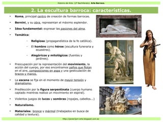 Historia del Arte: (2º Bachillerato). Arte Barroco.
Http://javier2pm-arte.blogspot.com.es
●
Roma, principal centro de creación de formas barrocas.
●
Bernini, y su obra, representan el máximo esplendor.
●
Idea fundamental: expresar las pasiones del alma.
●
Temática:
– Religiosa (propagandística de la fe católica).
– El hombre como héroe (escultura funeraria y
ecuestres).
– Alegóricos y mitológicos (fuentes y
jardines).
●
Preocupación por la representación del movimiento, la
acción del cuerpo, por eso encontramos paños que flotan
en el aire, composiciones en aspa y una gesticulación de
brazos y manos.
●
La escena se fija en el momento de mayor tensión y
dramatismo.
●
Predilección por la figura serpentinata (cuerpo humano
captado mientras realiza un movimiento en espiral).
●
Violentos juegos de luces y sombras (ropajes, cabellos...)
●
Naturalismo.
●
Materiales: bronce y mármol (trabajados en busca de
calidad y textura).
2. La escultura barroca: características.
 