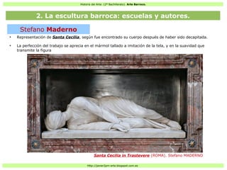 Historia del Arte: (2º Bachillerato). Arte Barroco.
Http://javier2pm-arte.blogspot.com.es
●
Representación de Santa Cecilia, según fue encontrado su cuerpo después de haber sido decapitada.
●
La perfección del trabajo se aprecia en el mármol tallado a imitación de la tela, y en la suavidad que
transmite la figura
Stefano Maderno
Santa Cecilia in Trastevere (ROMA). Stefano MADERNO
2. La escultura barroca: escuelas y autores.
 