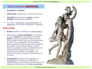 Historia del Arte: (2º Bachillerato). Arte Barroco.
Http://javier2pm-arte.blogspot.com.es
●
Arquitecto y escultor.
●
Influencias: cinquecento y clasicismo italiano.
●
Tipología de esculturas: grupos, tumbas,
fuentes, monumentos ecuestres...
●
Sus obras: movimiento, fuerza expresiva y la
adaptación a los temas mitológicos y religiosos.
Apolo y Dafne
●
Grupo escultórico realizado en mármol blanco.
●
Representa un tema mitológico, el momento
en el que Apolo trata de alcanzar a la ninfa
Dafne, y esta se convierte en laurel. El dios
Apolo amaba a Dafne con una gran pasión pero
la ninfa no le correspondía. En una ocasión
Apolo perseguía a Dafne y ésta huía. Cuando el
dios estaba a punto de alcanzarla, la joven
dirigió una plegaria a Zeus, suplicándole que la
metamorfoseara para poder escapar.. Su
petición fue escuchada y concedida, y al
momento la joven comenzó a transformarse en
un laurel.
●
Composición: destaca por la tensión y el
dramatismo de la escena, la ninfa que se
metamorfosea, el dios Apolo que está a punto de
alcanzarla. Predominio de la línea serpentinata.
Gian Lorenzo BERNINI.
 