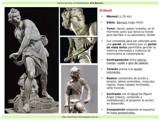 Historia del Arte: (2º Bachillerato). Arte Barroco.
Http://javier2pm-arte.blogspot.com.es
El David
●
Mármol (1,70 mt)
●
Estilo: Barroco (siglo XVII)
●
Tema: David, pastor israelita, en el
momento justo que lanza su honda
para derribar a su adversario, Goliat.
●
Fue concebida para ser colocada ante
una pared, de manera que un punto
de vista único permitiera percibir la
máxima intensidad y violencia de
movimiento al contemplarla.
●
Contraposición entre pierna,
cuerpo, cuello y giro de cabeza.
●
Tensión previa a la acción
inminente.
●
Rostro: compendio de acción y
tensión, labios contraídos, músculos
rígidos, fosas nasales hinchadas,
ceño fruncido.
●
Contrasta con el David de Miguel
Ángel (clásico, contenido y
meditabundo) al proponer la acción
en desarrollo.
●
Composición adaptada al esquema
de línea serpentinata.
 